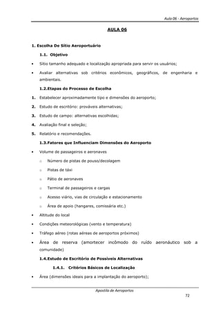 Aula 06 - Aeroportos
Apostila de Aeroportos
72
AULA 06
1. Escolha De Sítio Aeroportuário
1.1. Objetivo
• Sítio tamanho adequado e localização apropriada para servir os usuários;
• Avaliar alternativas sob critérios econômicos, geográficos, de engenharia e
ambientais.
1.2.Etapas do Processo de Escolha
1. Estabelecer aproximadamente tipo e dimensões do aeroporto;
2. Estudo de escritório: prováveis alternativas;
3. Estudo de campo: alternativas escolhidas;
4. Avaliação final e seleção;
5. Relatório e recomendações.
1.3.Fatores que Influenciam Dimensões do Aeroporto
• Volume de passageiros e aeronaves
o Número de pistas de pouso/decolagem
o Pistas de táxi
o Pátio de aeronaves
o Terminal de passageiros e cargas
o Acesso viário, vias de circulação e estacionamento
o Área de apoio (hangares, comissária etc.)
• Altitude do local
• Condições meteorológicas (vento e temperatura)
• Tráfego aéreo (rotas aéreas de aeroportos próximos)
• Área de reserva (amortecer incômodo do ruído aeronáutico sob a
comunidade)
1.4.Estudo de Escritório de Possíveis Alternativas
1.4.1. Critérios Básicos de Localização
• Área (dimensões ideais para a implantação do aeroporto);
 