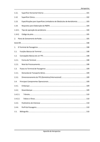 Aeroportos
Apostila de Aeroportos
1.11. Superfície Horizontal Interna ............................................................................................101
1.12. Superfície Cônica...............................................................................................................102
1.13. Especificações para Superfícies Limitadoras de Obstáculos de Aeródromos...................103
1.14. Requisitos para Elaboração do PBZPA ..............................................................................104
1.14.1. Tipo de operação do aeródromo ......................................................................................104
1.14.2. Código da pista..................................................................................................................105
2. Plano de Zoneamento de Ruído................................................................................................105
AULA 09.............................................................................................................................................108
1. O Terminal de Passageiros ........................................................................................................108
1.1. Funções Básicas do Terminal ................................................................................................108
1.2. Concepções Básicas de um TPS.............................................................................................108
1.2.1. Forma do Terminal............................................................................................................108
1.2.2. Nível do Processamento....................................................................................................108
1.3. Fluxos no Terminal de Passageiros .......................................................................................109
1.3.1. Demanda do Transporte Aéreo.........................................................................................109
1.3.2. Dimensionamento do TPS (Doméstico/Internacional) .....................................................109
1.4. Principais Componentes Operacionais..................................................................................109
1.4.1. Embarque..........................................................................................................................109
1.4.2. Desembarque....................................................................................................................109
1.4.2.1. Trânsito..........................................................................................................................110
1.4.2.2. Índices e Áreas...............................................................................................................110
1.4.3. Parâmetros de Interesse...................................................................................................110
1.4.4. Perfil do Passageiro...........................................................................................................110
1.5. Bibliografia ............................................................................................................................110
 