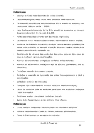 Aula 07 - Aeroportos
Apostila de Aeroportos
90
Dados físicos:
• Descrição e divisão modal dos modos de acesso existentes;
• Dados Meteorológicos: vento, chuva, neve, período de baixa visibilidade.
• Detalhamento topográfico de aproximadamente 30 Km ao redor do aeroporto, com
contornos de 10 Km na escala 1: 50.000;
• Maior detalhamento topográfico de 3 a 5 Km ao redor do aeroporto e um contorno
de aproximadamente 1 Km na escala 1: 2.000;
• Plantas das construções existentes com detalhes de propriedade;
• Detalhes das avarias nas edificações existentes, distribuídas nas diversas funções;
• Plantas de detalhamento arquitetônico de algum terminal existente projetado para
uso de várias utilidades, por exemplo: imigração, visitantes, check-in, devolução de
bagagem, administração, concessão, etc.
• Detalhamento da estrutura das construções dos pátios, pistas de táxi, pistas de
pouso e decolagem e principais construções;
• Avaliação do comprimento e condições da resistência destes elementos;
• Avaliação da estabilidade e indicação do tipo de estrutura (permanente, leve ou
temporária);
• Condições e extensão da drenagem existente;
• Condições e expansão da iluminação das pistas (pouso/decolagem e táxi) e
aproximações;
• Condições e expansão da sinalização;
• Condições, tipo e capacidade dos auxílios à navegação e telecomunicações;
• Dados de obstáculos para as aeronaves penetrando nas superfícies protegidas
(zonas de proteção);
• Detalhes de serviços existentes de combate ao fogo, etc.
• Outros dados físicos incluindo o meio ambiente (flora e fauna).
Dados Gerais:
• Outros planos de transportes e desenvolvimento no ambiente do aeroporto;
• Planos de desenvolvimento comercial, turístico, industrial, governamental;
• Fontes de financiamento em aeroportos em operação.
 