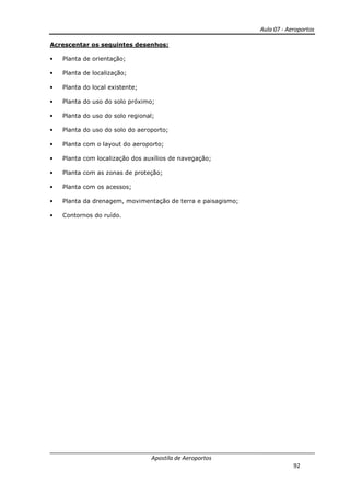 Aula 07 - Aeroportos
Apostila de Aeroportos
92
Acrescentar os seguintes desenhos:
• Planta de orientação;
• Planta de localização;
• Planta do local existente;
• Planta do uso do solo próximo;
• Planta do uso do solo regional;
• Planta do uso do solo do aeroporto;
• Planta com o layout do aeroporto;
• Planta com localização dos auxílios de navegação;
• Planta com as zonas de proteção;
• Planta com os acessos;
• Planta da drenagem, movimentação de terra e paisagismo;
• Contornos do ruído.
 