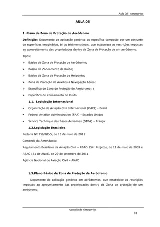 Aula 08 - Aeroportos
Apostila de Aeroportos
93
AULA 08
1. Plano de Zona de Proteção de Aeródromo
Definição: Documento de aplicação genérica ou específica composto por um conjunto
de superfícies imaginárias, bi ou tridimensionais, que estabelece as restrições impostas
ao aproveitamento das propriedades dentro da Zona de Proteção de um aeródromo.
Tipos:
Básico de Zona de Proteção de Aeródromo;
Básico de Zoneamento de Ruído;
Básico de Zona de Proteção de Heliponto;
Zona de Proteção de Auxílios à Navegação Aérea;
Específico de Zona de Proteção de Aeródromo; e
Específico de Zoneamento de Ruído.
1.1. Legislação Internacional
• Organização de Aviação Civil Internacional (OACI) - Brasil
• Federal Aviation Administration (FAA) - Estados Unidos
• Service Technique des Bases Aeriennes (STBA) – França
1.2.Legislação Brasileira
Portaria Nº 256/GC-5, de 13 de maio de 2011
Comando da Aeronáutica
Regulamento Brasileiro da Aviação Civil – RBAC-154: Projetos, de 11 de maio de 2009 e
RBAC 161 da ANAC, de 29 de setembro de 2011
Agência Nacional de Aviação Civil – ANAC
1.3.Plano Básico de Zona de Proteção de Aeródromo
Documento de aplicação genérica em aeródromos, que estabelece as restrições
impostas ao aproveitamento das propriedades dentro da Zona de proteção de um
aeródromo.
 