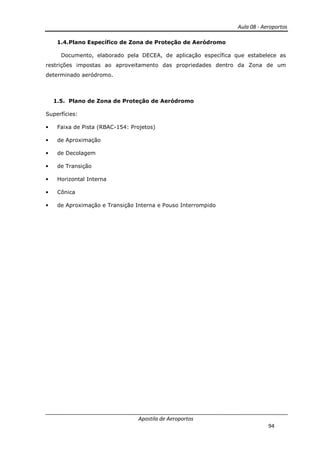 Aula 08 - Aeroportos
Apostila de Aeroportos
94
1.4.Plano Específico de Zona de Proteção de Aeródromo
Documento, elaborado pela DECEA, de aplicação específica que estabelece as
restrições impostas ao aproveitamento das propriedades dentro da Zona de um
determinado aeródromo.
1.5. Plano de Zona de Proteção de Aeródromo
Superfícies:
• Faixa de Pista (RBAC-154: Projetos)
• de Aproximação
• de Decolagem
• de Transição
• Horizontal Interna
• Cônica
• de Aproximação e Transição Interna e Pouso Interrompido
 
