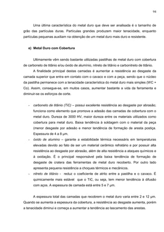 94
Uma última característica do metal duro que deve ser analisada é o tamanho de
grão das partículas duras. Partículas grandes produzem maior tenacidade, enquanto
partículas pequenas auxiliam na obtenção de um metal duro mais duro e resistente.
e) Metal Duro com Cobertura
Ultimamente vêm sendo bastante utilizadas pastilhas de metal duro com cobertura
de carboneto de titânio e/ou óxido de alumínio, nitreto de titânio e carbonitreto de titânio.
A finalidade principal destas camadas é aumentar a resistência ao desgaste da
camada superior que entra em contato com o cavaco e com a peça, sendo que o núcleo
da pastilha permanece com a tenacidade característica do metal duro mais simples (WC +
Co). Assim, consegue-se, em muitos casos, aumentar bastante a vida da ferramenta e
diminuir-se os esforços de corte.
- carboneto de titânio (TiC) – possui excelente resistência ao desgaste por abrasão;
funciona como elemento que promove a adesão das camadas de cobertura com o
metal duro. Dureza de 3000 HV, maior dureza entre os materiais utilizados como
cobertura para metal duro. Baixa tendência à soldagem com o material da peça
(menor desgaste por adesão e menor tendência de formação de aresta postiça.
Espessura de 4 a 8 μm.
- óxido de alumino – garante a estabilidade térmica necessáris em temperaturas
elevadas devido ao fato de ser um material cerâmico refratário e por possuir alta
resistência ao desgaste por abrasão, além de alta resistência a ataques químicos e
à oxidação. É o principal responsável pela baixa tendência de formação de
desgaste de cratera das ferramentas de metal duro recoberto. Por outro lado
apresenta pequena resistência a choques térmicos e mecânicos.
- nitreto de titânio - reduz o coeficiente de atrito entre a pastilha e o cavaco. É
quimicamente mais estável que o TiC, ou seja, tem menor tendência à difusão
com aços. A espessura de camada está entre 5 e 7 μm.
A espessura total das camadas que recobrem o metal duro varia entre 2 e 12 μm.
Quando se aumenta a espessura da cobertura, a resistência ao desgaste aumenta, porém
a tenacidade diminui e começa a aumentar a tendência ao lascamento das arestas.
 