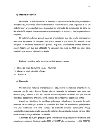 95
f) Material Cerâmico
O material cerâmico é citado na literatura como ferramenta de usinagem desde a
década de 50, quando as primeiras ferramentas foram utilizadas, mas só passou a ser um
material com um percentual não desprezível do mercado de ferramentas de corte na
década de 80, depois dos desenvolvimentos conseguidos no campo das propriedades da
cerâmica.
O material cerâmico possui algumas propriedades que são muito interessantes
para uma ferramenta de usinagem, tais como: dureza a quente e a frio, resistência ao
desgaste e excelente estabilidade química. Algumas propriedades destes materiais,
porém, fazem com que sua utilização na usinagem não seja tão fácil, que são: baixa
condutividade térmica e baixa tenacidade.
Pode-se classificar as ferramentas cerâmicas como segue:
1 – à base de óxido de alumino (Al2O3 – Alumina)
2 – à base de nitreto de silício (Si3N4)
3 – CERMETS
g) Diamante
Os diamantes naturais (monocristalinos) são, dentre os materiais encontrados na
natureza, os de maior dureza. Seriam ótimos materiais de usinagem não fosse seu
elevado preço. Devido a isto são usados somente quando se deseja alta precisão de
medidas e acabamento brilhante, como no caso da usinagem de espelhos e lentes.
A partir da dificuldade de se utilizar o diamante natural como ferramenta de corte,
partiu-se para a obtenção artificial do diamante. Em 1973 foi apresentada pela primeira
vez uma ferramenta com uma camada de diamante sintético policristalino (PCD),
constituído de partículas muito finas deste material, de granulação definida para se obter
o máximo de homogeneidade e densidade.
A camada de PCD é produzida pela sinterização das partículas de diamante com
cobalto num processo de alta pressão (6000 a 7000 MPa) e temperatura (1400 a 2000o
C).
 