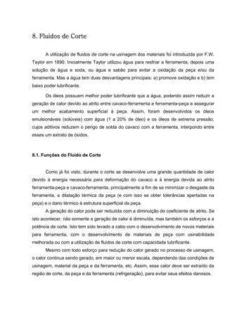 97
8. Fluidos de Corte
A utilização de fluidos de corte na usinagem dos materiais foi introduzida por F.W.
Taylor em 1890. Inicialmente Taylor utilizou água para resfriar a ferramenta, depois uma
solução de água e soda, ou água e sabão para evitar a oxidação da peça e/ou da
ferramenta. Mas a água tem duas desvantagens principais: a) promove oxidação e b) tem
baixo poder lubrificante.
Os óleos possuem melhor poder lubrificante que a água, podendo assim reduzir a
geração de calor devido ao atrito entre cavaco-ferramenta e ferramenta-peça e assegurar
um melhor acabamento superficial à peça. Assim, foram desenvolvidos os óleos
emulsionáveis (solúveis) com água (1 a 20% de óleo) e os óleos de extrema pressão,
cujos aditivos reduzem o perigo de solda do cavaco com a ferramenta, interpondo entre
esses um extrato de óxidos.
8.1. Funções do Fluido de Corte
Como já foi visto, durante o corte se desenvolve uma grande quantidade de calor
devido à energia necessária para deformação do cavaco e à energia devida ao atrito
ferramenta-peça e cavaco-ferramenta, principalmente a fim de se minimizar o desgaste da
ferramenta, a dilatação térmica da peça (e com isso se obter tolerâncias apertadas na
peça) e o dano térmico à estrutura superficial da peça.
A geração do calor pode ser reduzida com a diminuição do coeficiente de atrito. Se
isto acontecer, não somente a geração de calor é diminuída, mas também os esforços e a
potência de corte. Isto tem sido levado a cabo com o desenvolvimento de novos materiais
para ferramenta, com o desenvolvimento de materiais de peça com usinabilidade
melhorada ou com a utilização de fluidos de corte com capacidade lubrificante.
Mesmo com todo esforço para redução do calor gerado no processo de usinagem,
o calor continua sendo gerado, em maior ou menor escala, dependendo das condições de
usinagem, material da peça e da ferramenta, etc. Assim, esse calor deve ser extraído da
região de corte, da peça e da ferramenta (refrigeração), para evitar seus efeitos danosos.
 