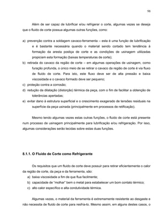 98
Além de ser capaz de lubrificar e/ou refrigerar o corte, algumas vezes se deseja
que o fluido de corte possua algumas outras funções, como:
a) prevenção contra a soldagem cavaco-ferramenta – esta é uma função de lubrificação
e é bastante necessária quando o material sendo cortado tem tendência à
formação da aresta postiça de corte e as condições de usinagem utilizadas
propiciam esta formação (baixas temperaturas de corte);
b) retirada do cavaco da região de corte – em algumas operações de usinagem, como
furação profunda, o único meio de se retirar o cavaco da região de corte é via fluxo
de fluido de corte. Para isto, este fluxo deve ser de alta pressão e baixa
viscosidade e o cavaco formado deve ser pequeno;
c) proteção contra a corrosão;
d) redução da dilatação (distorção) térmica da peça, com o fim de facilitar a obtenção de
tolerâncias apertadas;
e) evitar dano à estrutura superficial e o crescimento exagerado de tensões residuais na
superfície da peça usinada (principalmente em processos de retificação).
Mesmo tendo algumas vezes estas outras funções, o fluido de corte está presente
num processo de usinagem principalmente para lubrificação e/ou refrigeração. Por isso,
algumas considerações serão tecidas sobre estas duas funções.
8.1.1. O Fluido de Corte como Refrigerante
Os requisitos que um fluido de corte deve possuir para retirar eficientemente o calor
da região de corte, da peça e da ferramenta, são:
a) baixa viscosidade a fim de que flua facilmente;
b) capacidade de “molhar” bem o metal para estabelecer um bom contato térmico;
c) alto calor específico e alta condutividade térmica.
Algumas vezes, o material da ferramenta é extremamente resistente ao desgaste e
não necessita de fluido de corte para resfria-lo. Mesmo assim, em alguns destes casos, o
 