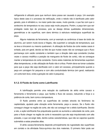 99
refrigerante é utilizado para que nenhum dano possa ser causado à peça. Um exemplo
típico deste caso é o processo de retificação, onde o rebolo não é danificado pelo calor
gerado, pois é refratário e, na maior parte das vezes, muito grande, o que faz com que o
acréscimo de temperatura no seu corpo seja muito pequena. Porém, a peça tem que ser
protegida neste tipo de processo, pois se deseja ótimas qualidades dimensionais,
geométricas e de superfície, sem dano térmico à estrutura metalúrgica superficial da
peça.
Alguns materiais de ferramenta, com pr exemplo os cerâmicos à base de óxido de
alumínio, por serem muito duros e frágeis, não suportam a variação de temperatura, que
os leva a trincarem ou mesmo quebrarem. A utilização de fluidos de corte nestes casos é
evitada, pois em geral, devido ao fato de que muitas vezes não se consegue que o fluxo
permaneça com vazão constante e também que a direção dele seja constante (muitas
vezes o cavaco modifica a posição da mangueira de fluido de corte), não se consegue
manter a temperatura do corte constante. Como estes materiais de ferramentas suportam
altas temperaturas, a não utilização de fluido não é crítica. Porém deve-se tomar cuidados
para que a peça não seja danificada com o calor em excesso, principalmente quando a
peça em usinagem for pequena e com alta condutividade térmica (em geral, realizando
um corte bem leve, onde a geração de calor é pequena).
8.1.2. O Fluido de Corte como Lubrificante
A lubrificação permite uma redução do coeficiente de atrito entre cavaco e
ferramenta e ferramenta e peça, que facilita o fluxo de cavaco, reduzindo a força e a
potência de corte, bem como a temperatura.
O fluido penetra entre as superfícies de contato através do fenômeno da
capilaridade, ajudado pela vibração entre ferramenta, peça e cavaco. Se o fluido não
conseguir chegar na região de corte, ele não vai conseguir ter o efeito lubrificante. Devido
a isto, a ação lubrificante fica prejudicada quando se aumenta a velocidade de corte, pois
para o fluido chegar na região de corte é necessário que ele seja impulsionado com alta
pressão, o que vai exigir dele, dentre outras características, que não se vaporize quando
submetido a estas pressões altas.
O atrito cavaco-ferramenta depende principalmente da rugosidade das superfícies
em contato e da afinidade físico-química dos dois materiais. O primeiro fator pode ser
 