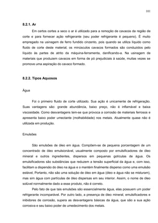101
8.2.1. Ar
Em certos cortes a seco o ar é utilizado para a remoção de cavacos da região de
corte e para fornecer ação refrigerante (seu poder refrigerante é pequeno). É muito
empregado na usinagem de ferro fundido cinzento, pois quando se utiliza líquido como
fluido de corte deste material, os minúsculos cavacos formados são conduzidos pelo
líquido às partes de atrito da máquina-ferramenta, danificando-a. Na usinagem de
materiais que produzem cavacos em forma de pó prejudiciais à saúde, muitas vezes se
promove uma aspiração do cavaco formado.
8.2.2. Tipos Aquosos
Água
Foi o primeiro fluido de corte utilizado. Sua ação é unicamente de refrigeração.
Suas vantagens são: grande abundância, baixo preço, não é inflamável e baixa
viscosidade. Como desvantagens tem-se que provoca a corrosão de materiais ferrosos e
apresenta baixo poder umectante (molhabilidade) nos metais. Atualmente quase não é
utilizada em produção.
Emulsões
São emulsões de óleo em água. Compõem-se de pequena porcentagem de um
concentrado de óleo emulsionável, usualmente composto por emulsificadores de óleo
mineral e outros ingredientes, dispersos em pequenas gotículas de água. Os
emulsificadores são substâncias que reduzem a tensão superficial da água e, com isso,
facilitam a dispersão do óleo na água e o mantém finalmente disperso como uma emulsão
estável, Portanto, não são uma solução de óleo em água (óleo e água não se misturam),
mas sim água com partículas de óleo dispersas em seu interior. Assim, o nome de óleo
solúvel normalmente dado a esse produto, não é correto.
Pelo fato de que tais emulsões são essencialmente água, elas possuem um poder
refrigerante incomparável. Por outro lado, a presença de óleo mineral, emulsificadores e
inibidores de corrosão, supera as desvantagens básicas da água, que são a sua ação
corrosiva e seu baixo poder de umedecimento dos metais.
 