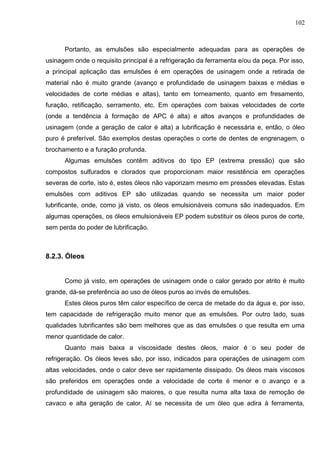 102
Portanto, as emulsões são especialmente adequadas para as operações de
usinagem onde o requisito principal é a refrigeração da ferramenta e/ou da peça. Por isso,
a principal aplicação das emulsões é em operações de usinagem onde a retirada de
material não é muito grande (avanço e profundidade de usinagem baixas e médias e
velocidades de corte médias e altas), tanto em torneamento, quanto em fresamento,
furação, retificação, serramento, etc. Em operações com baixas velocidades de corte
(onde a tendência à formação de APC é alta) e altos avanços e profundidades de
usinagem (onde a geração de calor é alta) a lubrificação é necessária e, então, o óleo
puro é preferível. São exemplos destas operações o corte de dentes de engrenagem, o
brochamento e a furação profunda.
Algumas emulsões contêm aditivos do tipo EP (extrema pressão) que são
compostos sulfurados e clorados que proporcionam maior resistência em operações
severas de corte, isto é, estes óleos não vaporizam mesmo em pressões elevadas. Estas
emulsões com aditivos EP são utilizadas quando se necessita um maior poder
lubrificante, onde, como já visto, os óleos emulsionáveis comuns são inadequados. Em
algumas operações, os óleos emulsionáveis EP podem substituir os óleos puros de corte,
sem perda do poder de lubrificação.
8.2.3. Óleos
Como já visto, em operações de usinagem onde o calor gerado por atrito é muito
grande, dá-se preferência ao uso de óleos puros ao invés de emulsões.
Estes óleos puros têm calor específico de cerca de metade do da água e, por isso,
tem capacidade de refrigeração muito menor que as emulsões. Por outro lado, suas
qualidades lubrificantes são bem melhores que as das emulsões o que resulta em uma
menor quantidade de calor.
Quanto mais baixa a viscosidade destes óleos, maior é o seu poder de
refrigeração. Os óleos leves são, por isso, indicados para operações de usinagem com
altas velocidades, onde o calor deve ser rapidamente dissipado. Os óleos mais viscosos
são preferidos em operações onde a velocidade de corte é menor e o avanço e a
profundidade de usinagem são maiores, o que resulta numa alta taxa de remoção de
cavaco e alta geração de calor. Aí se necessita de um óleo que adira à ferramenta,
 