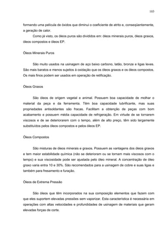 103
formando uma película de óxidos que diminui o coeficiente de atrito e, conseqüentemente,
a geração de calor.
Como já visto, os óleos puros são divididos em: óleos minerais puros, óleos graxos,
óleos compostos e óleos EP.
Óleos Minerais Puros
São muito usados na usinagem de aço baixo carbono, latão, bronze e ligas leves.
São mais baratos e menos sujeitos à oxidação que os óleos graxos e os óleos compostos.
Os mais finos podem ser usados em operação de retificação.
Óleos Graxos
São óleos de origem vegetal e animal. Possuem boa capacidade de molhar o
material da peça e da ferramenta. Têm boa capacidade lubrificante, mas suas
propriedades antisoldantes são fracas. Facilitam a obtenção de peças com bom
acabamento e possuem média capacidade de refrigeração. Em virtude de se tornarem
viscosos e de se deteriorarem com o tempo, além de alto preço, têm sido largamente
substituídos pelos óleos compostos e pelos óleos EP.
Óleos Compostos
São misturas de óleos minerais e graxos. Possuem as vantagens dos óleos graxos
e tem maior estabilidade química (não se deterioram ou se tornam mais viscosos com o
tempo) e sua viscosidade pode ser ajustada pelo óleo mineral. A concentração de óleo
graxo varia entra 10 e 30%. São recomendados para a usinagem de cobre e suas ligas e
também para fresamento e furação.
Óleos de Extrema Pressão
São óleos que têm incorporados na sua composição elementos que fazem com
que eles suportem elevadas pressões sem vaporizar. Esta característica é necessária em
operações com altas velocidades e profundidades de usinagem de materiais que geram
elevadas forças de corte.
 