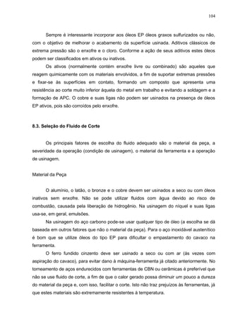 104
Sempre é interessante incorporar aos óleos EP óleos graxos sulfurizados ou não,
com o objetivo de melhorar o acabamento da superfície usinada. Aditivos clássicos de
extrema pressão são o enxofre e o cloro. Conforme a ação de seus aditivos estes óleos
podem ser classificados em ativos ou inativos.
Os ativos (normalmente contém enxofre livre ou combinado) são aqueles que
reagem quimicamente com os materiais envolvidos, a fim de suportar extremas pressões
e fixar-se às superfícies em contato, formando um composto que apresenta uma
resistência ao corte muito inferior àquela do metal em trabalho e evitando a soldagem e a
formação de APC. O cobre e suas ligas não podem ser usinados na presença de óleos
EP ativos, pois são corroídos pelo enxofre.
8.3. Seleção do Fluido de Corte
Os principais fatores de escolha do fluido adequado são o material da peça, a
severidade da operação (condição de usinagem), o material da ferramenta e a operação
de usinagem.
Material da Peça
O alumínio, o latão, o bronze e o cobre devem ser usinados a seco ou com óleos
inativos sem enxofre. Não se pode utilizar fluidos com água devido ao risco de
combustão, causada pela liberação de hidrogênio. Na usinagem do níquel e suas ligas
usa-se, em geral, emulsões.
Na usinagem do aço carbono pode-se usar qualquer tipo de óleo (a escolha se dá
baseada em outros fatores que não o material da peça). Para o aço inoxidável austenítico
é bom que se utilize óleos do tipo EP para dificultar o empastamento do cavaco na
ferramenta.
O ferro fundido cinzento deve ser usinado a seco ou com ar (às vezes com
aspiração do cavaco), para evitar dano à máquina-ferramenta já citado anteriormente. No
torneamento de aços endurecidos com ferramentas de CBN ou cerâmicas é preferível que
não se use fluido de corte, a fim de que o calor gerado possa diminuir um pouco a dureza
do material da peça e, com isso, facilitar o corte. Isto não traz prejuízos às ferramentas, já
que estes materiais são extremamente resistentes à temperatura.
 