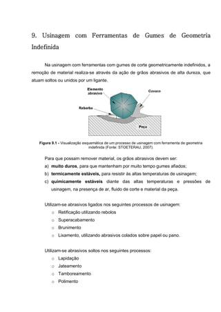 107
9. Usinagem com Ferramentas de Gumes de Geometria
Indefinida
Na usinagem com ferramentas com gumes de corte geometricamente indefinidos, a
remoção de material realiza-se através da ação de grãos abrasivos de alta dureza, que
atuam soltos ou unidos por um ligante.
Figura 9.1 - Visualização esquemática de um processo de usinagem com ferramenta de geometria
indefinida (Fonte: STOETERAU, 2007).
Para que possam remover material, os grãos abrasivos devem ser:
a) muito duros, para que mantenham por muito tempo gumes afiados;
b) termicamente estáveis, para resistir às altas temperaturas de usinagem;
c) quimicamente estáveis diante das altas temperaturas e pressões de
usinagem, na presença de ar, fluido de corte e material da peça.
Utilizam-se abrasivos ligados nos seguintes processos de usinagem:
o Retificação utilizando rebolos
o Superacabamento
o Brunimento
o Lixamento, utilizando abrasivos colados sobre papel ou pano.
Utilizam-se abrasivos soltos nos seguintes processos:
o Lapidação
o Jateamento
o Tamboreamento
o Polimento
 