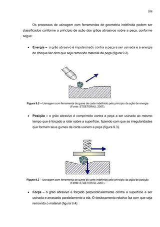 108
Os processos de usinagem com ferramentas de geometria indefinida podem ser
classificados conforme o princípio de ação dos grãos abrasivos sobre a peça, conforme
segue:
 Energia – o grão abrasivo é impulsionado contra a peça a ser usinada e a energia
do choque faz com que seja removido material da peça (figura 9.2).
Figura 9.2 – Usinagem com ferramenta de gume de corte indefinido pelo princípio da ação de energia
(Fonte: STOETERAU, 2007).
 Posição – o grão abrasivo é comprimido contra a peça a ser usinada ao mesmo
tempo que é forçado a rolar sobre a superfície, fazendo com que as irregularidades
que formam seus gumes de corte usinem a peça (figura 9.3).
Figura 9.3 – Usinagem com ferramenta de gume de corte indefinido pelo princípio da ação de posição
(Fonte: STOETERAU, 2007).
 Força – o grão abrasivo é forçado perpendicularmente contra a superfície a ser
usinada e arrastado paralelamente a ela. O deslocamento relativo faz com que seja
removido o material (figura 9.4).
 