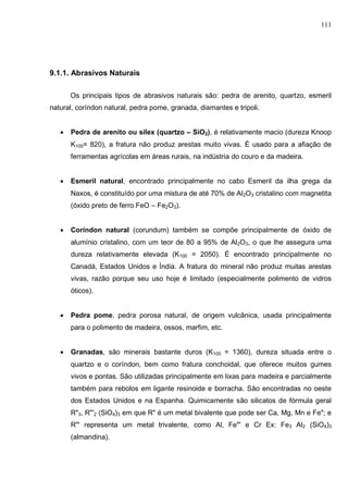 111
9.1.1. Abrasivos Naturais
Os principais tipos de abrasivos naturais são: pedra de arenito, quartzo, esmeril
natural, coríndon natural, pedra pome, granada, diamantes e tripoli.
 Pedra de arenito ou silex (quartzo – SiO2), é relativamente macio (dureza Knoop
K100= 820), a fratura não produz arestas muito vivas. É usado para a afiação de
ferramentas agrícolas em áreas rurais, na indústria do couro e da madeira.
 Esmeril natural, encontrado principalmente no cabo Esmeril da ilha grega da
Naxos, é constituído por uma mistura de até 70% de Al2O3 cristalino com magnetita
(óxido preto de ferro FeO – Fe2O3).
 Coríndon natural (corundum) também se compõe principalmente de óxido de
alumínio cristalino, com um teor de 80 a 95% de Al2O3, o que lhe assegura uma
dureza relativamente elevada (K100 = 2050). É encontrado principalmente no
Canadá, Estados Unidos e Índia. A fratura do mineral não produz muitas arestas
vivas, razão porque seu uso hoje é limitado (especialmente polimento de vidros
óticos).
 Pedra pome, pedra porosa natural, de origem vulcânica, usada principalmente
para o polimento de madeira, ossos, marfim, etc.
 Granadas, são minerais bastante duros (K100 = 1360), dureza situada entre o
quartzo e o coríndon, bem como fratura conchoidal, que oferece muitos gumes
vivos e pontas. São utilizadas principalmente em lixas para madeira e parcialmente
também para rebolos em ligante resinoide e borracha. São encontradas no oeste
dos Estados Unidos e na Espanha. Quimicamente são silicatos de fórmula geral
R"3, R"'2 (SiO4)3 em que R" é um metal bivalente que pode ser Ca, Mg, Mn e Fe"; e
R"' representa um metal trivalente, como Al, Fe"' e Cr Ex: Fe3 Al2 (SiO4)3
(almandina).
 