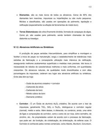 112
 Diamantes, são os mais duros de todos os abrasivos. Cerca de 80% dos
diamantes tem manchas, impurezas ou imperfeições ou são muito pequenos.
Moídos e classificados, são usados em operações de polimento, lapidação e
retificação (especialmente na afiação de ferramentas de metal duro).
 Terras Diatomáceas são sílica finamente dividida, formada de carapaças de algas.
Como pó, são usadas para polimento, sendo também chamadas de tripoli,
diatomita ou kieselgur.
9.1.2. Abrasivos Artificiais ou Sintéticos
A produção de peças seriadas intercambiáveis, para simplificar a montagem e
facilitar a troca de peças na manutenção, exigiu o estabelecimento de tolerâncias mais
estreitas de fabricação e a conseqüente utilização mais intensiva da retificação,
assegurando melhores acabamentos superficiais e medidas mais precisas. Isto levou à
necessidade de rebolos de características melhores e mais uniformes, em quantidades
crescentes. Os abrasivos naturais, de qualidades muito diversificadas e com altas
porcentagens de impurezas, cederam seu lugar aos abrasivos artificiais ou sintéticos.
Entre eles têm-se hoje:
- Oxido de alumínio cristalino = coríndon
- Carboneto de silício
- Carboneto de boro
- Nitreto cúbico de boro
- Diamante sintético
 Coríndon - É um Óxido de aluminio Al2O3 cristalino. De acordo com o teor de
impurezas, geralmente TiO2, SiO2 e Fe2O3, distingue-se o coríndon regular
(normal), médio e extra. Além destes, é oferecida, no comércio, ainda, uma série
de ligas e composições de coríndon, como o extra de cor rosa, extra vermelho, de
zircônio, etc.. As propriedades variam de acordo com o processo de fabricação,
que pode ser: de fundição, de cristalização, de sinterização, de esferas ocas. O
Coríndon é conhecido pelos nomes comerciais, como Alaxite, Alundum, Corundum,
 