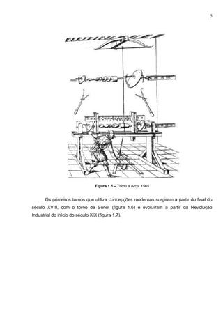 5
Figura 1.5 – Torno a Arco, 1565
Os primeiros tornos que utiliza concepções modernas surgiram a partir do final do
século XVIII, com o torno de Senot (figura 1.6) e evoluíram a partir da Revolução
Industrial do início do século XIX (figura 1.7).
 