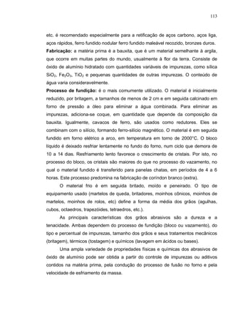 113
etc. é recomendado especialmente para a retificação de aços carbono, aços liga,
aços rápidos, ferro fundido nodular ferro fundido maleável recozido, bronzes duros.
Fabricação: a matéria prima é a bauxita, que é um material semelhante à argila,
que ocorre em muitas partes do mundo, usualmente à flor da terra. Consiste de
óxido de alumínio hidratado com quantidades variáveis de impurezas, como sílica
SiO2, Fe2O3, TiO2 e pequenas quantidades de outras impurezas. O conteúdo de
água varia consideravelmente.
Processo de fundição: é o mais comumente utilizado. O material é inicialmente
reduzido, por britagem, a tamanhos de menos de 2 cm e em seguida calcinado em
forno de pressão a óleo para eliminar a água combinada. Para eliminar as
impurezas, adiciona-se coque, em quantidade que depende da composição da
bauxita. Igualmente, cavacos de ferro, são usados como redutores. Eles se
combinam com o silício, formando ferro-silício magnético. O material é em seguida
fundido em forno elétrico a arco, em temperatura em torno de 2000°C. O bloco
líquido é deixado resfriar lentamente no fundo do forno, num ciclo que demora de
10 a 14 dias. Resfriamento lento favorece o crescimento de cristais. Por isto, no
processo do bloco, os cristais são maiores do que no processo do vazamento, no
qual o material fundido é transferido para panelas chatas, em períodos de 4 a 6
horas. Este processo predomina na fabricação de coríndon branco (extra).
O material frio é em seguida britado, moído e peneirado. O tipo de
equipamento usado (martelos de queda, britadores, moinhos cônicos, moinhos de
martelos, moinhos de rolos, etc) define a forma da média dos grãos (agulhas,
cubos, octaedros, trapezóides, tetraedros, etc.).
As principais características dos grãos abrasivos são a dureza e a
tenacidade. Ambas dependem do processo de fundição (bloco ou vazamento), do
tipo e percentual de impurezas, tamanho dos grãos e seus tratamentos mecânicos
(britagem), térmicos (tostagem) e químicos (lavagem em ácidos ou bases).
Uma ampla variedade de propriedades físicas e químicas dos abrasivos de
óxido de alumínio pode ser obtida a partir do controle de impurezas ou aditivos
contidos na matéria prima, pela condução do processo de fusão no forno e pela
velocidade de esfriamento da massa.
 