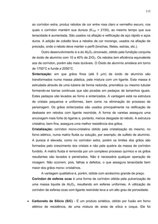 115
ao coríndon extra, produz rebolos de cor entre rosa claro e vermelho escuro, nos
quais o coríndon mantém sua dureza (K100 = 2150), ao mesmo tempo que sua
tenacidade é aumentada. São usados na afiação e retificação de aço rápido e aços
duros. A adição de cobalto leva a rebolos de cor morango, usados na afiação de
precisão, onde o rebolo deve manter o perfil (brochas, filetes, estrias, etc.).
Outro desenvolvimento é a do Al2O3 zirconado, obtido pela fundição conjunta
de óxido de alumínio com 10 a 40% de ZrO2. Os rebolos tem eficiência equivalente
aos de coríndon, porém são mais duráveis. O Óxido de alumínio amolece em torno
de 1750°C e funde a 2050°C.
Sinterização: em que grãos finos (até 5 µm) de óxido de alumínio são
transformados numa massa plástica, pela mistura com um ligante. Esta massa é
extrudada através de uma tubeira de forma redonda, prismática ou mesmo tubular
formando-se barras continuas que são picadas em pedaços de tamanhos iguais.
Estes pedaços são levados ao forno e sinterizados. A vantagem está na estrutura
de cristais pequenos e uniformes, bem como na eliminação do processo de
peneiragem. Os grãos sinterizados são usados principalmente na retificação de
desbaste em rebolos com ligante resinóide. A forma de varetas assegura uma
ancoragem mais forte do ligante e, portanto, menos desgaste do rebolo. A estrutura
cristalina, bem fina, assegura uma melhor resistência dos grãos.
Cristalização: coríndon mono-cristalino obtido pela cristalização do mesmo, no
forno elétrico, numa matriz fluida ou solução, por exemplo, de sulfeto de alumínio.
A pureza é elevada, como no coríndon extra, porém os limites dos grãos são
formados pelo crescimento dos cristais e não pela quebra da massa de coríndon
fundido. A matriz ﬂuida é removida por um complexo processo químico e os grãos
resultantes são lavados e peneirados. Não é necessária qualquer operação de
moagem. Não ocorrem, pois, falhas e defeitos, o que assegura tenacidade bem
maior dos grãos mono- crístalínos.
A vantagem qualitativa é, porém, obtida com acréscimo grande de preço.
Coríndon de esferas ocas é uma forma de coríndon obtida pela pulverização de
uma massa liquida de Al2O3, resultando em esferas uniformes. A utilização de
coríndon de esferas ocas com ligante resinóide leva a um alto grau de porosidade.
 Carboneto de Silício (SiC) - É um produto sintético, obtido por fusão em forno
elétrico de resistência, de uma mistura de areia de sílica e coque. Ele foi
 