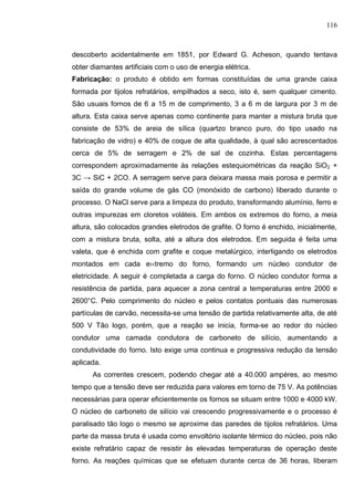 116
descoberto acidentalmente em 1851, por Edward G. Acheson, quando tentava
obter diamantes artificiais com o uso de energia elétrica.
Fabricação: o produto é obtido em formas constituídas de uma grande caixa
formada por tijolos refratários, empilhados a seco, isto é, sem qualquer cimento.
São usuais fornos de 6 a 15 m de comprimento, 3 a 6 m de largura por 3 m de
altura. Esta caixa serve apenas como continente para manter a mistura bruta que
consiste de 53% de areia de sílica (quartzo branco puro, do tipo usado na
fabricação de vidro) e 40% de coque de alta qualidade, à qual são acrescentados
cerca de 5% de serragem e 2% de sal de cozinha. Estas percentagens
correspondem aproximadamente às relações estequiométricas da reação SiO2 +
3C → SiC + 2CO. A serragem serve para deixara massa mais porosa e permitir a
saída do grande volume de gás CO (monóxido de carbono) liberado durante o
processo. O NaCl serve para a limpeza do produto, transformando alumínio, ferro e
outras impurezas em cloretos voláteis. Em ambos os extremos do forno, a meia
altura, são colocados grandes eletrodos de grafite. O forno é enchido, inicialmente,
com a mistura bruta, solta, até a altura dos eletrodos. Em seguida é feita uma
valeta, que é enchida com grafite e coque metalúrgico, interligando os eletrodos
montados em cada e›‹tremo do forno, formando um núcleo condutor de
eletricidade. A seguir é completada a carga do forno. O núcleo condutor forma a
resistência de partida, para aquecer a zona central a temperaturas entre 2000 e
2600°C. Pelo comprimento do núcleo e pelos contatos pontuais das numerosas
partículas de carvão, necessita-se uma tensão de partida relativamente alta, de até
500 V Tão logo, porém, que a reação se inicia, forma-se ao redor do núcleo
condutor uma camada condutora de carboneto de silício, aumentando a
condutividade do forno. Isto exige uma continua e progressiva redução da tensão
aplicada.
As correntes crescem, podendo chegar até a 40.000 ampéres, ao mesmo
tempo que a tensão deve ser reduzida para valores em torno de 75 V. As potências
necessárias para operar eficientemente os fornos se situam entre 1000 e 4000 kW.
O núcleo de carboneto de silício vai crescendo progressivamente e o processo é
paralisado tão logo o mesmo se aproxime das paredes de tijolos refratários. Uma
parte da massa bruta é usada como envoltório isolante térmico do núcleo, pois não
existe refratário capaz de resistir às elevadas temperaturas de operação deste
forno. As reações químicas que se efetuam durante cerca de 36 horas, liberam
 