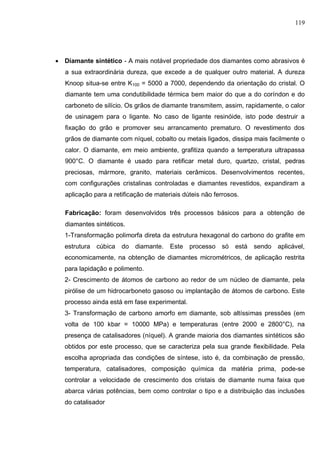 119
 Diamante sintético - A mais notável propriedade dos diamantes como abrasivos é
a sua extraordinária dureza, que excede a de qualquer outro material. A dureza
Knoop situa-se entre K100 = 5000 a 7000, dependendo da orientação do cristal. O
diamante tem uma condutibilidade térmica bem maior do que a do coríndon e do
carboneto de silício. Os grãos de diamante transmitem, assim, rapidamente, o calor
de usinagem para o ligante. No caso de ligante resinóide, isto pode destruir a
fixação do grão e promover seu arrancamento prematuro. O revestimento dos
grãos de diamante com níquel, cobalto ou metais ligados, dissipa mais facilmente o
calor. O diamante, em meio ambiente, grafitiza quando a temperatura ultrapassa
900°C. O diamante é usado para retificar metal duro, quartzo, cristal, pedras
preciosas, mármore, granito, materiais cerâmicos. Desenvolvimentos recentes,
com configurações cristalinas controladas e diamantes revestidos, expandiram a
aplicação para a retificação de materiais dúteis não ferrosos.
Fabricação: foram desenvolvidos três processos básicos para a obtenção de
diamantes sintéticos.
1-Transformação polimorfa direta da estrutura hexagonal do carbono do grafite em
estrutura cúbica do diamante. Este processo só está sendo aplicável,
economicamente, na obtenção de diamantes micrométricos, de aplicação restrita
para lapidação e polimento.
2- Crescimento de átomos de carbono ao redor de um núcleo de diamante, pela
pirólise de um hidrocarboneto gasoso ou implantação de átomos de carbono. Este
processo ainda está em fase experimental.
3- Transformação de carbono amorfo em diamante, sob altíssimas pressões (em
volta de 100 kbar = 10000 MPa) e temperaturas (entre 2000 e 2800°C), na
presença de catalisadores (níquel). A grande maioria dos diamantes sintéticos são
obtidos por este processo, que se caracteriza pela sua grande ﬂexibilidade. Pela
escolha apropriada das condições de síntese, isto é, da combinação de pressão,
temperatura, catalisadores, composição química da matéria prima, pode-se
controlar a velocidade de crescimento dos cristais de diamante numa faixa que
abarca várias potências, bem como controlar o tipo e a distribuição das inclusões
do catalisador
 