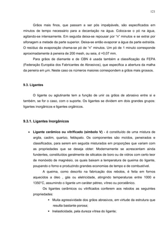121
Grãos mais finos, que passam a ser pós impalpávels, são especificados em
minutos de tempo necessário para a decantação na água. Coloca-se o pó na água,
agitando-se intensamente. Em seguida deixa-se repousar por “n” minutos e se extrai por
sifonagem a metade da parte superior. Deixa-se então evaporar a água da parte extraída.
O resíduo da evaporação chama-se pó de “n” minutos. Um pó de 1 minuto corresponde
aproximadamente à peneira de 200 mesh, ou seia, d =0,07 mm.
Para grãos de diamante e de CBN é usada também a classificação da FEPA
(Federação Européia dos Fabricantes de Abrasivos), que especifica a abertura da malha
da peneira em µm. Neste caso os números maiores correspondem a grãos mais grossos.
9.3. Ligantes
O Iigante ou aglutinante tem a função de unir os grãos de abrasivo entre si e
também, se for o caso, com o suporte. Os Iigantes se dividem em dois grandes grupos:
Iigantes inorgânicos e ligantes orgânicos.
9.3.1. Ligantes Inorgânicos
 Ligante cerâmico ou vitrificado (símbolo V) - é constituído de uma mistura de
argila, caolim, quartzo, feldspato. Os componentes são moídos, peneirados e
classificados, para serem em seguida misturados em proporções que variam com
as propriedades que se deseja obter: Modernamente se acrescentam ainda
fundentes, constituídos geralmente de silicatos de boro ou de vidros com certo teor
de monóxido de magnésio, os quais baixam a temperatura de queima do Iigante,
poupando o forno e produzindo grandes economias de tempo e de combustível.
A queima, como descrito na fabricação dos rebolos, é feita em fornos
aquecidos a óleo , gás ou eletricidade, atingindo temperaturas entre 1000 e
1350°C, assumindo o Iigante um caráter pétreo, vítreo ou porcelânico.
Os Iigantes cerâmicos ou vitrificados conferem aos rebolos as seguintes
propriedades:
 Muita agressividade dos grãos abrasivos, em virtude da estrutura que
resulta bastante porosa;
 lnelasticidade, pela dureza vítrea do Iigante;
 