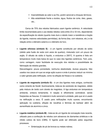 122
 Insensibilidade ao calor e ao frio, porém sensível a choques térmicos;
 Alta estabilidade frente a ácidos, água, fluidos de corte, óleo, gases,
etc..
Cerca de 75% dos rebolos fabricados usam Iigante cerâmico. A velocidade
limite recomendada para o uso destes rebolos varia entre 23 e 33 m/s, dependendo
da especificação do rebolo (quanto mais duro o rebolo maior a resistência a tração
do Iigante, maiores velocidades permitidas), da forma (lisa, com rebaixos, etc.) e da
relação entre o diâmetro externo e o diâmetro do furo.
 Ligante silicioso (símbolo S) - é um Iigante constituído por silicato de sódio
(obtido pela fusão de soda com areia de quartzo), misturado com um pouco de
argila. O silicato de sódio é líquido, e endurece a 200°C. A queima é feita em
temperatura muito mais baixa do que no caso dos Iigantes cerâmicos. Tem, pois,
como vantagem, maior facilidade de execução dos rebolos e possibilidade de
fabricação de rebolos grandes.
Desvantagens: pouca porosidade, nenhuma elasticidade, dureza pequena. São
usados nos casos em que se exige ação suave e onde é preciso reduzir ao mínimo
o calor gerado pela retificação, como na afiação de fresas e na cutelaria.
 Ligante de magnesita (símbolo O) - é um dos ligantes mais antigos, conhecido
como cimento de Sorell. Quimicamente, trata-se de oxicloreto de magnésio, obtido
pela mistura de óxido com cloreto de magnésio. A liga endurece em temperatura
ambiente, embora lentamente. A reação é dificilmente controlável, sendo
freqüentes as fissuras. O material é muito sensível à umidade, pelo que só é usado
na retificação a seco. É usado para retificações muito suaves, encontrando
aplicação na cutelaria, afiação de navalhas e lâminas de barbear além de
esmerilhado de alumínio e zinco.
 Ligante metálico (simbolo M) - trata-se de um Iigante de concepção mais recente,
utilizado para a confecção de rebolos com abrasivos de diamantes sintéticos e de
nitreto cúbico de boro (CBN). O Iigante pode ser efetivado pelos seguintes
processos:
 Sinterização de pó de bronze ou metais nobres;
 