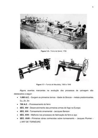 6
Figura 1.6 – Torno de Senot, 1795
Figura 1.7 – Tornos de Maudslay, 1800 e 1848
Alguns eventos marcantes na evolução dos processos de usinagem são
destacados a seguir:
 1.000 A.C. - Surgem os primeiros tornos - Idade do Bronze – metais predominantes
Cu, Zn, Sn
 700 A.C. - Processamento do ferro
 SÉC. XIV - Desenvolvimento das primeiras armas de fogo na Europa
 SÉC. XVI - Torneamento ornamental - Jaccques Benson
 SÉC. XVII – Melhoria nos processos de fabricação de ferro e aço
 SÉC. XVIII - Primeiras obras conhecidas sobre torneamento – Jacques Plumier -
L’ART DE TORNEURS.
 