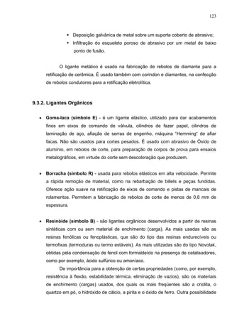 123
 Deposição galvânica de metal sobre um suporte coberto de abrasivo;
 Infiltração do esqueleto poroso de abrasivo por um metal de baixo
ponto de fusão.
O Iigante metálico é usado na fabricação de rebolos de diamante para a
retificação de cerâmica. É usado também com corindon e diamantes, na confecção
de rebolos condutores para a retificação eletrolítica.
9.3.2. Ligantes Orgânicos
 Goma-Iaca (símbolo E) - é um Iigante elástico, utilizado para dar acabamentos
finos em eixos de comando de válvula, cilindros de fazer papel, cilindros de
laminação de aço, afiação de serras de engenho, máquina “Hemming“ de afiar
facas. Não são usados para cortes pesados. É usado com abrasivo de Óxido de
alumínio, em rebolos de corte, para preparação de corpos de prova para ensaios
metalográficos, em virtude do corte sem descoloração que produzem.
 Borracha (simbolo R) - usada para rebolos elásticos em alta velocidade. Permite
a rápida remoção de material, como na rebarbação de billets e peças fundidas.
Oferece ação suave na retificação de eixos de comando e pistas de mancais de
rolamentos. Permitem a fabricação de rebolos de corte de menos de 0,8 mm de
espessura.
 Resinóide (simbolo B) - são ligantes orgânicos desenvolvidos a partir de resinas
sintéticas com ou sem material de enchimento (carga). As mais usadas são as
resinas fenólicas ou fenoplásticas, que são do tipo das resinas endurecíveis ou
termofixas (termoduras ou termo estáveis). As mais utilizadas são do tipo Novolak,
obtidas pela condensação de fenol com formaldeído na presença de catalisadores,
como por exemplo, ácido sulfúrico ou amoníaco.
De importância para a obtenção de certas propriedades (como, por exemplo,
resistência à ﬂexão, estabilidade térmica, eliminação de vazios), são os materiais
de enchimento (cargas) usados, dos quais os mais freqüentes são a criolita, o
quartzo em pó, o hidróxido de cálcio, a pirita e o óxido de ferro. Outra possibilidade
 