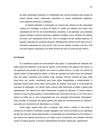 124
de obter qualidades distintas é a modificação das resinas fenólicas pela adição de
outras resinas (epoxi, poliamidas, alquidicos ou outras substâncias orgânicas,
como aldeídos (furfurol) ou acetatos).
O Iigante resinóide é empregado na maioria dos rebolos de alta velocidade
usados em fundições e usinas de billets. É usado em rebolos que atuam com
velocidade de 45 m/s em esmerilhadoras oscilantes e de pedestal, para rebarbar
peças fundidas e remover escamas e defeitos de billets, como, também em rebolos
de corte, com velocidade de 80 m/s. Tem a vantagem de dar rebolos elásticos. O
Iigante é atacado por soluções alcalinas. Refrigerantes devem ter pH entre 8,5 e 9.
Permitem velocidade de corte de 50 a 60 m/s em rebolos normais e de 80 a 100
m/s para rebolos reforçados com telas de fibra de vidro ou anéis de aço interno.
9.4. Dureza
É a resistência oposta ao arrancamento dos grãos. A capacidade de retenção dos
grãos abrasivos depende: a) do tipo de Iigante; b) do tamanho dos grãos e dos vazios; c)
da espessura das pontes de Iigante, que unem os grãos entre sí, ou seja, do volume do
Iigante usado na fabricação do rebolo. A força de sujeição dos grãos deve ser suficiente
para que estes, enquanto com arestas vivas, possam remover material da peça. Esta
força deve ser, porém, insuficiente para reter grãos desgastados e arredondados. A
liberação destes grãos deve expor novos grãos de arestas vivas para a continuação do
processo de retificação. Um rebolo macio (suave) solta facilmente os grãos e gasta mais
rapidamente. Um rebolo duro retém fortemente os grãos de abrasivo. A dureza ideal é
aquela na qual os grãos gastos e arredondados são arrancados de por si, de modo que o
rebolo se reafia por si, sem necessidade de uma operação denominada “dressagem“.
Esta consiste na remoção dos grãos gastos pela ação de uma ferramenta de "dressar*',
que pode ser uma ponta com diamante ou um rolete.
Como regra, quanto mais duro o material, mais macio o rebolo, e vice-versa. A
dureza de um rebolo é verificada: a) pela raspagem com chave de fenda; b) por aplicação
de jato de areia por tempo determinado e comparação da profundidade do furo obtido; c)
por volume de material removido por um rolete, que é comprimido com pressão uniforme
contra um rebolo girante. A dureza é especificada por letras maiúsculas, significando:
 