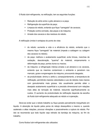 132
O fluido lubri-refrigerante, na retificação, tem as seguintes funções:
 Redução do atrito entre o grão abrasivo e a peça;
 Refrigeração da superfície da peça;
 Limpeza do rebolo, evitando que fique "carregado" de cavacos;
 Proteção contra corrosão, das peças e da máquina;
 Arraste dos cavacos e dos residuos do rebolo.
A retificação úmida é vantajosa do ponto de vista:
 do rebolo: aumenta a vida e a eficiência do rebolo, evitando que o
mesmo fique "carregado" de material (impede a soldagem ou colagem
dos cavacos no rebolo);
 da peça: melhora o acabamento superficial, evita trincas, manchas de
oxidação, descoloração, "queima" do material, empenamento e
deformação da peça, pontos duros ou macios;
 da máquina: a refrigeração intensa arrasta o pó abrasivo e os cavacos,
evitando que os mesmos contaminem o ambiente e penetrem nos
mancais, guias e engrenagens da máquina, provocando desgaste;
 da produtividade: diminui o atrito e, conseqüentemente, a temperatura de
retificação, permitindo maiores velocidades e uso de rebolos mais macios
com granulometria mais grossa. Isto usualmente permite obter o
desejado acabamento superficial e a precisão dimensional com relações
mais altas de remoção de material, reduzindo significativamente os
custos. O aumento da produtividade da retificação depende da escolha
do ﬂuido lubri-refrigerante adequado ao rebolo e à operação.
Deve-se evitar que o rebolo trabalhe ou fique parado parcialmente mergulhado em
liquido. A absorção de liquido pelos poros do rebojo desequilibra o mesmo e, quando
acelerado a altas rotações, provoca vibrações e possivelmente a ruptura do rebolo. Por
isto se recomenda que todo liquido seja retirado da bandeja da máquina, ao fim do
trabalho.
Como fluidos Iubri-refrigerantes são utilizados:
 