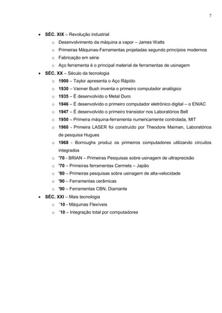 7
 SÉC. XIX – Revolução industrial
o Desenvolvimento da máquina a vapor – James Watts
o Primeiras Máquinas-Ferramentas projetadas segundo princípios modernos
o Fabricação em série
o Aço ferramenta é o principal material de ferramentas de usinagem
 SÉC. XX – Século da tecnologia
o 1900 – Taylor apresenta o Aço Rápido
o 1930 – Vanner Bush inventa o primeiro computador analógico
o 1935 – É desenvolvido o Metal Duro
o 1946 – É desenvolvido o primeiro computador eletrônico digital – o ENIAC
o 1947 – É desenvolvido o primeiro transistor nos Laboratórios Bell
o 1950 – Primeira máquina-ferramenta numericamente controlada, MIT
o 1960 - Primeira LASER foi construído por Theodore Maiman, Laboratórios
de pesquisa Hugues
o 1968 - Borroughs produz os primeiros computadores utilizando circuitos
integrados
o '70 - BRIAN – Primeiras Pesquisas sobre usinagem de ultraprecisão
o '70 – Primeiras ferramentas Cermets – Japão
o '80 – Primeiras pesquisas sobre usinagem de alta-velocidade
o '90 – Ferramentas cerâmicas
o '90 – Ferramentas CBN, Diamante
 SÉC. XXI – Mais tecnologia
o ´10 - Máquinas Flexíveis
o ´10 – Integração total por computadores
 