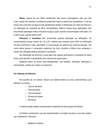 133
Óleos, apesar de seu efeito lubrificante, são pouco empregados, pelo seu alto
custo, perigo de incêndio e problemas potenciais sobre a saúde dos operadores. O uso de
meios não miscíveis na água é hoje geralmente restrito à retificação em cheio de formas e
na retificação de materiais de difícil usinabilidade. Mesmo nestas duas aplicações, têm
encontrado aplicação meios miscíveis na água, quer usando concentrações mais altas (10
a 20%) quer usando aditivos EP.
Soluções e emulsões têm encontrado grande aplicação na retificação. As
concentrações usuais variam de 1,5 a 2%, valores que crescem para 4-8% na retificação
de alto rendimento e alta velocidade. A incorporação de aditivos de extrema pressão, tais
como óleos graxos e compostos orgânicos de cloro, enxofre e fósforo tem ampliado o
campo de utilização destas soluções e emulsões.
Na retificação de alumínio e suas ligas são usados querosene e emulsões de óleos
leves, para permitir a decantação dos cavacos de pouco peso.
Detalhes sobre os meios lubri-refrigerantes, sua seleção, utilização, aplicação e
manutenção, podem ser vistos no capítulo 8.
9.9. Seleção de Rebolos
Na escolha de um rebolo, devem ser determinadas as cinco características que
definem um rebolo:
o Tipo de abrasivo
o Granulometria
o Tipo de Iigante
o Dureza do rebolo
o Estrutura
A determinação destas características depende de dois grupos de fatores:
a) Fatores constantes, que são especificados no projeto da peça e que não podem
ser modificados. São eles:
o Material a retificar
 
