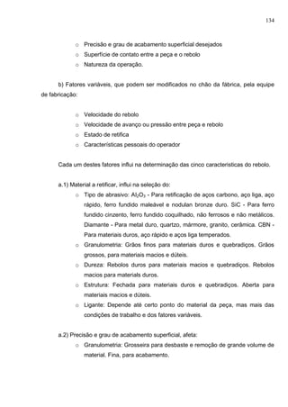 134
o Precisão e grau de acabamento superficial desejados
o Superfície de contato entre a peça e o rebolo
o Natureza da operação.
b) Fatores variáveis, que podem ser modificados no chão da fábrica, pela equipe
de fabricação:
o Velocidade do rebolo
o Velocidade de avanço ou pressão entre peça e rebolo
o Estado de retifica
o Características pessoais do operador
Cada um destes fatores influi na determinação das cinco caracteristicas do rebolo.
a.1) Material a retificar, influi na seleção do:
o Tipo de abrasivo: AI2O3 - Para retificação de aços carbono, aço liga, aço
rápido, ferro fundido maleável e nodulan bronze duro. SiC - Para ferro
fundido cinzento, ferro fundido coquilhado, não ferrosos e não metálicos.
Diamante - Para metal duro, quartzo, mármore, granito, cerâmica. CBN -
Para materiais duros, aço rápido e aços liga temperados.
o Granulometria: Grãos finos para materiais duros e quebradiços. Grãos
grossos, para materiais macios e dúteis.
o Dureza: Rebolos duros para materiais macios e quebradiços. Rebolos
macios para materials duros.
o Estrutura: Fechada para materiais duros e quebradiços. Aberta para
materiais macios e dúteis.
o Ligante: Depende até certo ponto do material da peça, mas mais das
condições de trabalho e dos fatores variáveis.
a.2) Precisão e grau de acabamento superficial, afeta:
o Granulometria: Grosseira para desbaste e remoção de grande volume de
material. Fina, para acabamento.
 