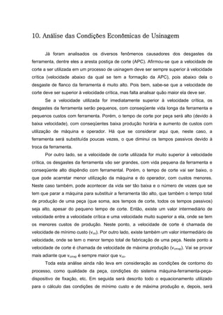 138
10. Análise das Condições Econômicas de Usinagem
Já foram analisados os diversos fenômenos causadores dos desgastes da
ferramenta, dentre eles a aresta postiça de corte (APC). Afirmou-se que a velocidade de
corte a ser utilizada em um processo de usinagem deve ser sempre superior à velocidade
crítica (velocidade abaixo da qual se tem a formação da APC), pois abaixo dela o
desgaste de flanco da ferramenta é muito alto. Pois bem, sabe-se que a velocidade de
corte deve ser superior à velocidade crítica, mas falta analisar quão maior ela deve ser.
Se a velocidade utilizada for imediatamente superior à velocidade crítica, os
desgastes da ferramenta serão pequenos, com conseqüente vida longa da ferramenta e
pequenos custos com ferramenta. Porém, o tempo de corte por peça será alto (devido à
baixa velocidade), com conseqüentes baixa produção horária e aumento de custos com
utilização de máquina e operador. Há que se considerar aqui que, neste caso, a
ferramenta será substituída poucas vezes, o que diminui os tempos passivos devido à
troca da ferramenta.
Por outro lado, se a velocidade de corte utilizada for muito superior à velocidade
crítica, os desgastes da ferramenta vão ser grandes, com vida pequena da ferramenta e
conseqüente alto dispêndio com ferramental. Porém, o tempo de corte vai ser baixo, o
que pode acarretar menor utilização da máquina e do operador, com custos menores.
Neste caso também, pode acontecer da vida ser tão baixa e o número de vezes que se
tem que parar a máquina para substituir a ferramenta tão alto, que também o tempo total
de produção de uma peça (que soma, aos tempos de corte, todos os tempos passivos)
seja alto, apesar do pequeno tempo de corte. Então, existe um valor intermediário de
velocidade entre a velocidade crítica e uma velocidade muito superior a ela, onde se tem
os menores custos de produção. Neste ponto, a velocidade de corte é chamada de
velocidade de mínimo custo (vco). Por outro lado, existe também um valor intermediário de
velocidade, onde se tem o menor tempo total de fabricação de uma peça. Neste ponto a
velocidade de corte é chamada de velocidade de máxima produção (vcmxp). Vai se provar
mais adiante que vcmxp é sempre maior que vco.
Toda esta análise ainda não leva em consideração as condições de contorno do
processo, como qualidade da peça, condições do sistema máquina-ferramenta-peça-
dispositivo de fixação, etc. Em seguida será descrito todo o equacionamento utilizado
para o cálculo das condições de mínimo custo e de máxima produção e, depois, será
 
