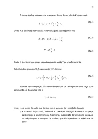 140
O tempo total de usinagem de uma peça, dentro de um lote de Z peças, será:
(10.1)
Onde: Nt é o número de trocas da ferramenta para a usinagem do lote
(10.2)
(10.3)
Onde: Zt é o número de peças usinadas durante a vida T de uma ferramenta.
Substituindo a equação 10.3 na equação 10.1, tem-se:
(10.4)
Pode-se ver na equação 10.4 que o tempo total de usinagem de uma peça pode
ser dividido em 3 parcelas, isto é:
(10.5)
onde: tc é o tempo de corte, que diminui com o aumento da velocidade de corte.
t1 é o tempo improdutivo, referente à colocação, inspeçâo e retirada da peça,
aproximacão e afastamento da ferramenta, substituição da ferramenta e preparo
da máquina para a usinagem de um lote, que é independente da velocidade de
corte.
ft
tp
asct t
Z
N
Z
t
tttt 
   
c
ttt
t
T
NZNZ  11
1
T
t
ZN c
t
ft
c
ft
p
asct t
T
t
t
ZZ
t
tttt 






1
21 tttt ct 
 