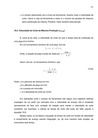141
t2 é o tempo relacionado com a troca da ferramenta. Quanto maior a velocidade de
corte, menor a vida da ferramenta e maior é o número de paradas da máquina
para substituição da mesma. Portanto, maior também esta parcela.
10.2. Velocidade de Corte de Máxima Produção (vcmxp)
É, como já foi visto, a velocidade de corte em que o tempo total de confecção de
uma peça (t) é mínimo.
Em um torneamento cilíndrico de uma peça, tem-se:
ccff tnftvl 
Onde, a rotação da peça d pode ser dada por:
d
v
n c




1000
Assim, tem-se, no torneamento cilíndrico, que:
(10.6)
Onde: lf é o percurso de avanço em mm
d é o diâmetro da peça em mm
f é o avanço em mm/volta
vc é a velocidade de corte em m/min
Em operações onde o avanço da ferramenta não segue uma trajetória retilínea
(copiagem de um perfil, por exemplo) e/ou a velocidade de avanço não é constante
(torneamento de face com variação de rotação para manter a velocidade de corte
constante, por exemplo), o cálculo do tempo de corte não pode ser feito usando a
equação 10.6.
Nestes casos, ou se deduz a equação do tempo de corte em função da velocidade
e comprimento de avanço usando integração, ou, de uma maneira mais simples, se
cronometra este tempo.
c
f
c
vf
dl
t



1000

 