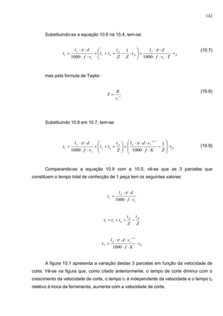 142
Substituindo-se a equação 10.6 na 10.4, tem-se:
(10.7)
mas pela formula de Taylor:
(10.8)
Substituindo 10.8 em 10.7, tem-se:
(10.9)
Comparando-se a equação 10.9 com a 10.5, vê-se que as 3 parcelas que
constituem o tempo total de confecção de 1 peça tem os seguintes valores:
c
f
c
vf
dl
t



1000

Z
t
Z
t
ttt
ftp
as 1
ft
x
cf
t
Kf
vdl
t 




1000
1
2

A figura 10.1 apresenta a variação destas 3 parcelas em função da velocidade de
corte. Vê-se na figura que, como citado anteriormente, o tempo de corte diminui com o
crescimento da velocidade de corte, o tempo t1 é independente da velocidade e o tempo t2
relativo à troca da ferramenta, aumenta com a velocidade de corte.
ft
c
f
ft
p
as
c
f
t t
Tvf
dl
t
ZZ
t
tt
vf
dl
t 












1000
1
1000

x
cv
K
T 
ft
x
cfp
as
c
f
t t
ZKf
vdl
Z
t
tt
vf
dl
t 






















1
10001000
1

 