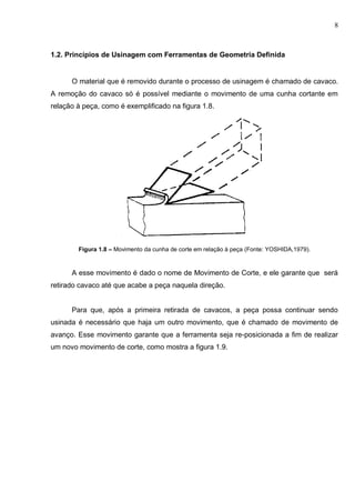 8
1.2. Princípios de Usinagem com Ferramentas de Geometria Definida
O material que é removido durante o processo de usinagem é chamado de cavaco.
A remoção do cavaco só é possível mediante o movimento de uma cunha cortante em
relação à peça, como é exemplificado na figura 1.8.
Figura 1.8 – Movimento da cunha de corte em relação à peça (Fonte: YOSHIDA,1979).
A esse movimento é dado o nome de Movimento de Corte, e ele garante que será
retirado cavaco até que acabe a peça naquela direção.
Para que, após a primeira retirada de cavacos, a peça possa continuar sendo
usinada é necessário que haja um outro movimento, que é chamado de movimento de
avanço. Esse movimento garante que a ferramenta seja re-posicionada a fim de realizar
um novo movimento de corte, como mostra a figura 1.9.
 
