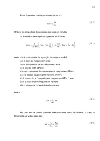 145
Estas 3 parcelas citadas podem ser dadas por:
(10.12)
Onde: tt é o tempo total de confecção por peça em minutos
Sh é o salário e encargos do operador em R$/hora
(10.13)
onde: Vmi é o valor inicial de aquisição da máquina em R$;
m é a idade da máquina em anos;
M é a vida prevista para a máquina em anos;
j é a taxa de juros por ano;
Kmc é o custo anual de manutenção da máquina em R$/ano;
Em é o espaço ocupado pela máquina em m 2
;
Ke é o custo do m 2
ocupado pela máquina em R$/m 2
. ano;
Sm é o custo total da máquina em R$/hora
H é o número de horas de trabalho por ano.
Assim,
(10.14)
No caso de se utilizar pastilhas intercambiáveis como ferramenta, o custo da
ferramenta por vida é dado por:
(10.15)
60
.
Sh
tKus t














 KeEmKmc
M
Vmi
j
M
m
VmiVmi
H
t
Kum t
60
Sm
t
Kum t

60
Ns
Kpi
N
Vsi
Kft
fp

 