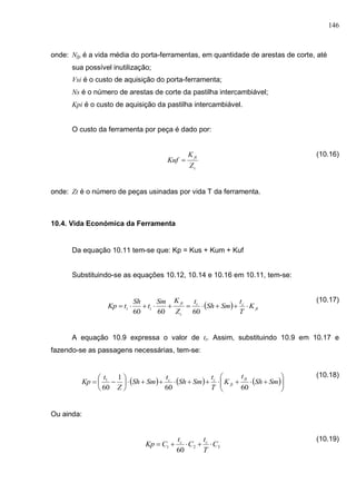 146
onde: Nfp é a vida média do porta-ferramentas, em quantidade de arestas de corte, até
sua possível inutilização;
Vsi é o custo de aquisição do porta-ferramenta;
Ns é o número de arestas de corte da pastilha intercambiável;
Kpi é o custo de aquisição da pastilha intercambiável.
O custo da ferramenta por peça é dado por:
(10.16)
onde: Zt é o número de peças usinadas por vida T da ferramenta.
10.4. Vida Económica da Ferramenta
Da equação 10.11 tem-se que: Kp = Kus + Kum + Kuf
Substituindo-se as equações 10.12, 10.14 e 10.16 em 10.11, tem-se:
(10.17)
A equação 10.9 expressa o valor de tt. Assim, substituindo 10.9 em 10.17 e
fazendo-se as passagens necessárias, tem-se:
(10.18)
Ou ainda:
(10.19)
t
ft
Z
K
Kuf 
  ft
ct
t
ft
tt K
T
t
SmSh
t
Z
KSm
t
Sh
tKp 
606060
     











 SmSh
t
K
T
t
SmSh
t
SmSh
Z
t
Kp
ft
ft
cc
6060
1
60
1
321
60
C
T
t
C
t
CKp cc

 
