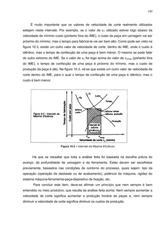 149
É muito importante que os valores de velocidade de corte realmente utilizados
estejam neste intervalo. Por exemplo, se o valor de vc utilizado estiver logo abaixo da
velocidade de mínimo custo (portanto fora do IME), o custo da peça em usinagem vai ser
próximo do mínimo, mas o tempo para fabricá-la vai ser bem alto. Como pode ser visto na
figura 10.3, existe um outro valor de velocidade de corte, dentro do IME, onde o custo é
idêntico, mas o tempo de confecção de uma peça é bem menor. O mesmo se pode falar
do outro extremo do IME. Se o valor de vc for logo acima do valor de vcmxp (portanto fora
do IME), o tempo de confecção de uma peça é próximo do mínimo, mas o custo de
produção da peça é alto. Na figura 10.3, vê-se que existe um outro valor de velocidade de
corte dentro do IME, para o qual o tempo de confecção de uma peça é idêntico, mas o
custo é bem menor.
Figura 10.3 – Intervalo de Máxima Eficiência
Há que se ressaltar que toda a análise feita foi baseada na escolha prévia do
avanço, da profundidade de usinagem e da ferramenta. Estes devem ser escolhidos
previamente, baseados nas condições de contorno do processo, quais sejam: tipo da
operação (operação de desbaste ou de acabamento), potência da máquina, rigidez do
sistema máquina-ferramenta-peça-dispositivo de fixação, etc.
Para concluir este item, deve-se afirmar um princípio que nem sempre é bem
entendido no meio produtivo, que resulta da análise feita acima: Nem sempre aumentar a
velocidade de corte significa aumentar a produção horária de peças e, nem sempre
diminuir a velocidade de corte significa diminuir os custos de produção.
 