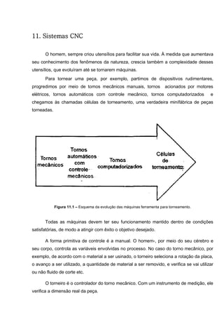 150
11. Sistemas CNC
O homem, sempre criou utensílios para facilitar sua vida. À medida que aumentava
seu conhecimento dos fenômenos da natureza, crescia também a complexidade desses
utensílios, que evoluíram até se tornarem máquinas.
Para tornear uma peça, por exemplo, partimos de dispositivos rudimentares,
progredimos por meio de tomos mecânicos manuais, tornos acionados por motores
elétricos, tornos automáticos com controle mecânico, tornos computadorizados e
chegamos às chamadas células de torneamento, uma verdadeira minífábrica de peças
torneadas.
Figura 11.1 – Esquema da evolução das máquinas ferramenta para torneamento.
Todas as máquinas devem ter seu funcionamento mantido dentro de condições
satisfatórias, de modo a atingir com êxito o objetivo desejado.
A forma primitiva de controle é a manual. O homem-, por meio do seu cérebro e
seu corpo, controla as variáveis envolvidas no processo. No caso do torno mecânico, por
exemplo, de acordo com o material a ser usinado, o torneiro seleciona a rotação da placa,
o avanço a ser utilizado, a quantidade de material a ser removido, e verifica se vai utilizar
ou não fluido de corte etc.
O torneiro é o controlador do torno mecânico. Com um instrumento de medição, ele
verifica a dimensão real da peça.
 