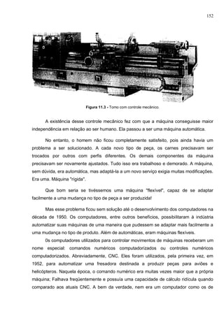 152
Figura 11.3 - Tomo com controle mecânico.
A existência desse controle mecânico fez com que a máquina conseguisse maior
independência em relação ao ser humano. Ela passou a ser uma máquina automática.
No entanto, o homem não ficou completamente satisfeito, pois ainda havia um
problema a ser solucionado. A cada novo tipo de peça, os carnes precisavam ser
trocados por outros com perfis diferentes. Os demais componentes da máquina
precisavam ser novamente ajustados. Tudo isso era trabalhoso e demorado. A máquina,
sem dúvida, era automática, mas adaptá-la a um novo serviço exigia muitas modificações.
Era uma. Máquina "rígida''.
Que bom seria se tivéssemos uma máquina "flexível", capaz de se adaptar
facilmente a uma mudança no tipo de peça a ser produzida!
Mas esse problema ficou sem solução até o desenvolvimento dos computadores na
década de 1950. Os computadores, entre outros benefícios, possibilitaram à indústria
automatizar suas máquinas de uma maneira que pudessem se adaptar mais facilmente a
uma mudança no tipo de produto. Além de automáticas, eram máquinas flexíveis.
0s computadores utilizados para controlar movimentos de máquinas receberam um
nome especial: comandos numéricos computadorizados ou controles numéricos
computadorizados. Abreviadamente, CNC. Eles foram utilizados, pela primeira vez, em
1952, para automatizar uma fresadora destinada a produzir peças para aviões e
helicópteros. Naquela época, o comando numérico era muitas vezes maior que a própria
máquina; Falhava freqüentemente e possuía uma capacidade de cálculo ridícula quando
comparado aos atuais CNC. A bem da verdade, nem era um computador como os de
 