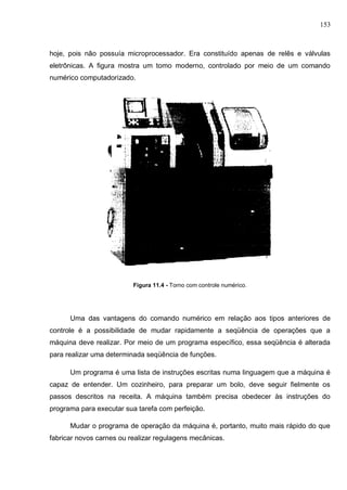 153
hoje, pois não possuía microprocessador. Era constituído apenas de relês e válvulas
eletrônicas. A figura mostra um tomo moderno, controlado por meio de um comando
numérico computadorizado.
Figura 11.4 - Torno com controle numérico.
Uma das vantagens do comando numérico em relação aos tipos anteriores de
controle é a possibilidade de mudar rapidamente a seqüência de operações que a
máquina deve realizar. Por meio de um programa específico, essa seqüência é alterada
para realizar uma determinada seqüência de funções.
Um programa é uma lista de instruções escritas numa linguagem que a máquina é
capaz de entender. Um cozinheiro, para preparar um bolo, deve seguir fielmente os
passos descritos na receita. A máquina também precisa obedecer às instruções do
programa para executar sua tarefa com perfeição.
Mudar o programa de operação da máquina é, portanto, muito mais rápido do que
fabricar novos carnes ou realizar regulagens mecânicas.
 