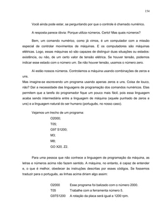 154
Você ainda pode estar, se perguntando por que o controle é chamado numérico.
A resposta parece óbvia: Porque utiliza números. Certo! Mas quais números?
Bem, um comando numérico, como já vimos, é um computador com a missão
especial de controlar movimentos de máquinas. E os computadores são máquinas
elétricas. Logo, essas máquinas só são capazes de distinguir duas situações ou estados:
existência, ou não, de um certo valor de tensão elétrica. Se houver tensão, podemos
indicar esse estado com o número um. Se não houver tensão, usamos o número zero.
Aí estão nossos números. Controlamos a máquina usando combinações de zeros e
uns.
Mas imagine-se escrevendo um programa usando apenas zeros e uns. Coisa de louco,
não? Daí a necessidade das linguagens de programação dos comandos numéricos. Elas
permitem que a tarefa do programador fique um pouco mais fácil, pois essa linguagem
acaba sendo intermediária entre a linguagem de máquina (aquele punhado de zeros e
uns) e a linguagem natural do ser humano (português, no nosso caso).
Vejamos um trecho de um programa:
O2000;
T05;
G97 S1200;
M3;
M8;
GO X20. Z2.
Para uma pessoa que não conhece a linguagem de programação da máquina, as
letras e números acima não fazem sentido. A máquina, no entanto, é capaz de entender
e, o que é melhor, obedecer às instruções descritas por esses códigos. Se fossemos
traduzir para o português, as linhas acima diriam algo assim:
O2000 Esse programa foi balizado com o número 2000.
T05 Trabalhe com a ferramenta número 5.
G97S1200 A rotação da placa será igual a 1200 rpm.
 
