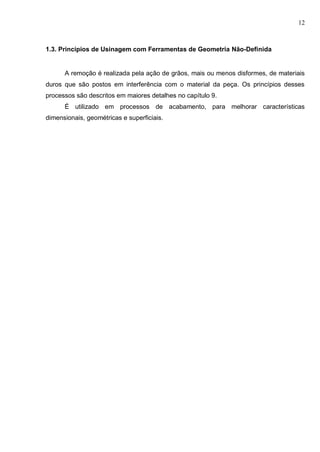 12
1.3. Princípios de Usinagem com Ferramentas de Geometria Não-Definida
A remoção é realizada pela ação de grãos, mais ou menos disformes, de materiais
duros que são postos em interferência com o material da peça. Os princípios desses
processos são descritos em maiores detalhes no capítulo 9.
É utilizado em processos de acabamento, para melhorar características
dimensionais, geométricas e superficiais.
 