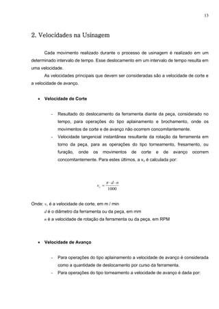 13
2. Velocidades na Usinagem
Cada movimento realizado durante o processo de usinagem é realizado em um
determinado intervalo de tempo. Esse deslocamento em um intervalo de tempo resulta em
uma velocidade.
As velocidades principais que devem ser consideradas são a velocidade de corte e
a velocidade de avanço.
 Velocidade de Corte
- Resultado do deslocamento da ferramenta diante da peça, considerado no
tempo, para operações do tipo aplainamento e brochamento, onde os
movimentos de corte e de avanço não ocorrem concomitantemente.
- Velocidade tangencial instantânea resultante da rotação da ferramenta em
torno da peça, para as operações do tipo torneamento, fresamento, ou
furação, onde os movimentos de corte e de avanço ocorrem
concomitantemente. Para estes últimos, a vc é calculada por:
1000
nd
vc



Onde: vc é a velocidade de corte, em m / min
d é o diâmetro da ferramenta ou da peça, em mm
n é a velocidade de rotação da ferramenta ou da peça, em RPM
 Velocidade de Avanço
- Para operações do tipo aplainamento a velocidade de avanço é considerada
como a quantidade de deslocamento por curso da ferramenta.
- Para operações do tipo torneamento a velocidade de avanço é dada por:
 
