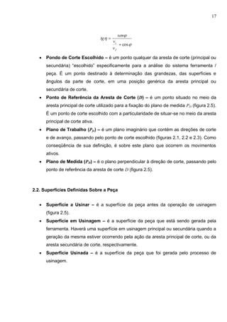 17



cos

f
c
v
v
sen
tg
 Pondo de Corte Escolhido – é um ponto qualquer da aresta de corte (principal ou
secundária) “escolhido” especificamente para a análise do sistema ferramenta /
peça. É um ponto destinado à determinação das grandezas, das superfícies e
ângulos da parte de corte, em uma posição genérica da aresta principal ou
secundária de corte.
 Ponto de Referência da Aresta de Corte (D) – é um ponto situado no meio da
aresta principal de corte utilizado para a fixação do plano de medida PD (figura 2.5).
É um ponto de corte escolhido com a particularidade de situar-se no meio da aresta
principal de corte ativa.
 Plano de Trabalho (Pfe) – é um plano imaginário que contém as direções de corte
e de avanço, passando pelo ponto de corte escolhido (figuras 2.1, 2.2 e 2.3). Como
conseqüência de sua definição, é sobre este plano que ocorrem os movimentos
ativos.
 Plano de Medida (PD) – é o plano perpendicular à direção de corte, passando pelo
ponto de referência da aresta de corte D (figura 2.5).
2.2. Superfícies Definidas Sobre a Peça
 Superfície a Usinar – é a superfície da peça antes da operação de usinagem
(figura 2.5).
 Superfície em Usinagem – é a superfície da peça que está sendo gerada pela
ferramenta. Haverá uma superfície em usinagem principal ou secundária quando a
geração da mesma estiver ocorrendo pela ação da aresta principal de corte, ou da
aresta secundária de corte, respectivamente.
 Superfície Usinada – é a superfície da peça que foi gerada pelo processo de
usinagem.
 