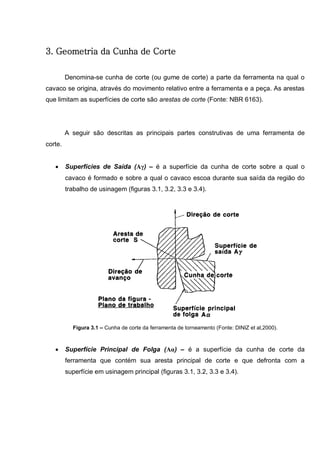 24
3. Geometria da Cunha de Corte
Denomina-se cunha de corte (ou gume de corte) a parte da ferramenta na qual o
cavaco se origina, através do movimento relativo entre a ferramenta e a peça. As arestas
que limitam as superfícies de corte são arestas de corte (Fonte: NBR 6163).
A seguir são descritas as principais partes construtivas de uma ferramenta de
corte.
 Superfícies de Saída (Aγ) – é a superfície da cunha de corte sobre a qual o
cavaco é formado e sobre a qual o cavaco escoa durante sua saída da região do
trabalho de usinagem (figuras 3.1, 3.2, 3.3 e 3.4).
Figura 3.1 – Cunha de corte da ferramenta de torneamento (Fonte: DINIZ et al,2000).
 Superfície Principal de Folga (Aα) – é a superfície da cunha de corte da
ferramenta que contém sua aresta principal de corte e que defronta com a
superfície em usinagem principal (figuras 3.1, 3.2, 3.3 e 3.4).
 