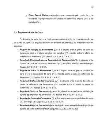 32
 Plano Dorsal Efetivo – é o plano que, passando pelo ponto de corte
escolhido, é perpendicular aos planos de referência efetivo (Pre) e de
trabalho (Pfe).
3.2. Ângulos da Parte de Corte
Os ângulos da parte de corte destinam-se à determinação da posição e da forma
da cunha de corte. Os ângulos definidos no sistema de referência da ferramenta são os
seguintes:
 Ângulo de Posição da Ferramenta (χr) – é o ângulo entre o plano de corte da
ferramenta (Ps) e o plano admitido de trabalho (Pf), medido sobre o plano de
referência da ferramenta (Pr) (figuras 3.8, 3.10, 3.11 e 3.12).
 Ângulo de Posição da Aresta Secundária da Ferramenta (χ’r) – é o ângulo entre
o plano de corte secundário da ferramenta (P’s) e o plano admitido de trabalho (Pf)
(figuras 3.8, 3.10, 3.11 e 3.12).
 Ângulo da Ponta da Ferramenta (εr) – é o ângulo entre os planos principal de
corte (Ps) e o secundário de corte (P’s), medido sobre o plano de referência da
ferramenta (Pr) (figuras 3.8, 3.10, 3.11 e 3.12).
 Ângulo de Inclinação da Ferramenta (λs) – é o ângulo entre a aresta de corte e o
plano de referência da ferramenta (Pr), medido sobre o plano de corte da
ferramenta (Ps) (figuras 3.10, 3.11 e 3.12).
 Ângulo de Saída da Ferramenta (γ) – é o ângulo entre a superfície de saída (Aγ) e
o plano de referência da ferramenta (Pr) (figuras 3.9, 3.10, 3.11 e 3.12).
 Ângulo de Cunha da Ferramenta (β) – é o ângulo entre as superfícies de saída
(Aγ) e de folga (Aα) (figuras 3.9, 3.10, 3.11 e 3.12).
 Ângulo de Folga da Ferramenta (α) – é o ângulo entre a superfície de folga (Aα) e
o plano de corte da ferramenta (Ps) (figuras 3.9, 3.10, 3.11 e 3.12).
 